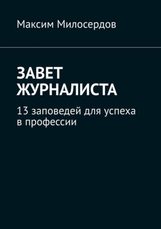 Максим Милосердов. Завет журналиста. 13 заповедей для успеха в профессии
