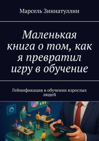 Обложка книги «Маленькая книга о том, как я превратил игру в обучение. Геймификация в обучении взрослых людей»