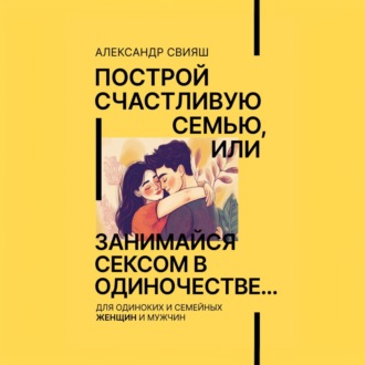 Обложка книги «Построй счастливую семью, или занимайся сексом в одиночестве Для одиноких и семейных ЖЕНЩИН и мужчин»