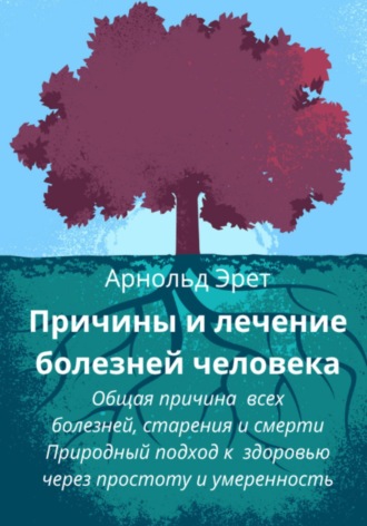 Арнольд Эрет. Причины и лечение болезней человека Общая причина всех болезней, старения и смерти Природный подход к здоровью через простоту и умеренность