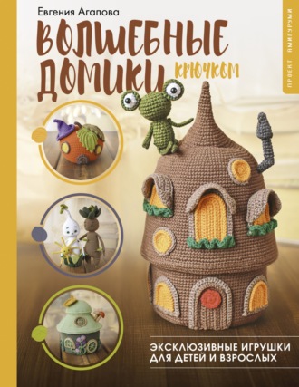 Евгения Агапова. Волшебные домики крючком. Эксклюзивные игрушки для детей и взрослых. Проект амигуруми