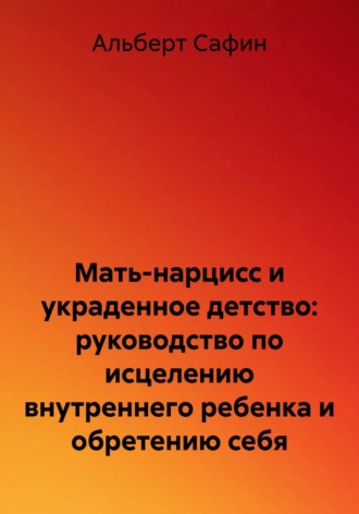 Альберт Рауисович Сафин. Мать-нарцисс и украденное детство: руководство по исцелению внутреннего ребенка и обретению себя