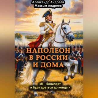 Обложка книги «Наполеон в России и дома. «Я – Бонапарт и буду драться до конца!»»