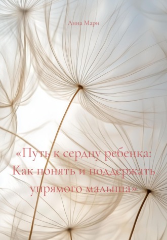 «Путь к сердцу ребенка: Как понять и поддержать упрямого малыша». Анна Яковлевна Мари