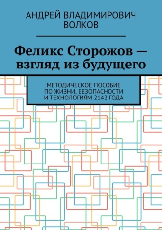 Обложка книги «Феликс Сторожов – взгляд из будущего. Методическое пособие по жизни, безопасности и технологиям 2142 года»