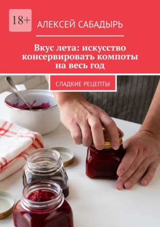 Алексей Сабадырь. Вкус лета: искусство консервировать компоты на весь год. Сладкие рецепты