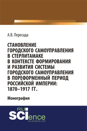 Александр Владимирович Пересада. Становление городского самоуправления в Стерлитамаке в контексте формирования и развития системы городского самоуправления в пореформенный период Российской империи: 1870-1917 гг. (Аспирантура, Бакалавриат, Магистратура, Специалитет). Монография.