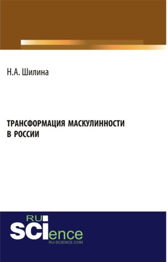 Наталья Анатольевна Шилина. Трансформация маскулинности в России. (Аспирантура, Бакалавриат, Магистратура). Монография.