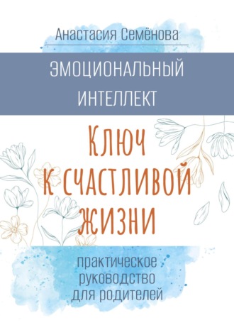 Анастасия Семёнова. Эмоциональный интеллект. Ключ к счастливой жизни (практическое руководство для родителей)