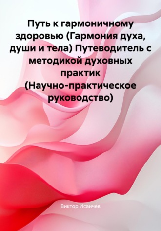 Путь к гармоничному здоровью (Гармония духа, души и тела) Путеводитель с методикой духовных практик (Научно-практическое руководство). Виктор Петрович Исаичев