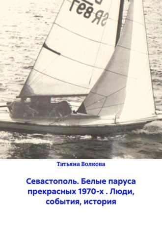 Татьяна Волкова. Севастополь. Белые паруса прекрасных 1970-х . Люди, события, история