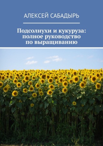 Алексей Сабадырь. Подсолнухи и кукуруза: полное руководство по выращиванию