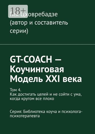 Обложка книги «GT-COACH – Коучинговая Модель XXI века. Том 4. Как достигать целей и не сойти с ума, когда кругом все плохо Серия: Библиотека коуча и психолога- психотерапевта»