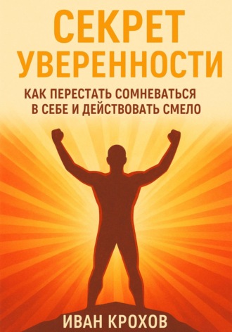 Иван Крохов. Секрет уверенности: как перестать сомневаться в себе и действовать смело