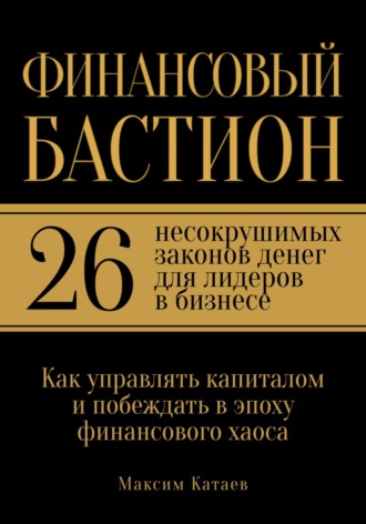 Максим Катаев. Финансовый бастион: 26 несокрушимых законов денег для лидеров в бизнесе