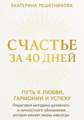 Екатерина Решетникова. СЧАСТЬЕ ЗА 40 ДНЕЙ. Путь к любви, гармонии и успеху. Пошаговая методика духовного и личностного обновления, которая меняет жизнь навсегда
