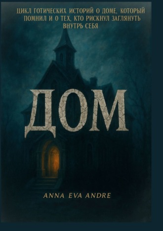 Anna Eva Andre. Дом. Цикл готических историй о доме, который помнил и о тех, кто рискнул заглянуть внутрь себя