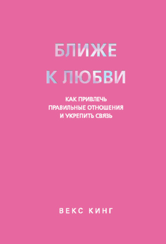 Векс Кинг. Ближе к любви. Как привлечь правильные отношения и укрепить связь