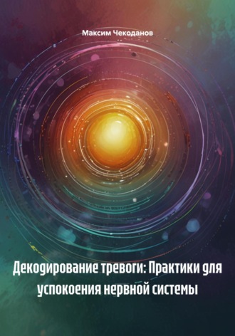 Максим Чекоданов. Декодирование тревоги: Практики для успокоения нервной системы