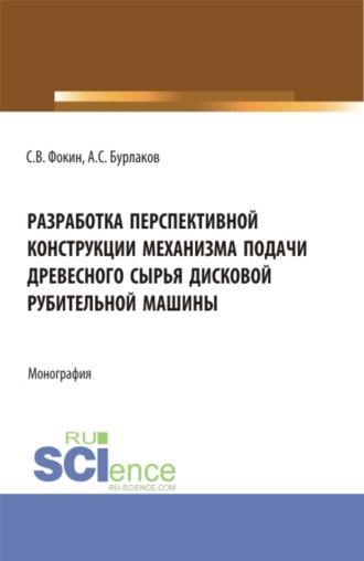 Сергей Владимирович Фокин. Разработка перспективной конструкции механизма подачи древесного сырья дисковой рубительной машины. (Аспирантура, Бакалавриат, Магистратура). Монография.