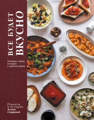 Алена Спирина. Все будет вкусно. Готовим с умом, угощаем с удовольствием. Рецепты и истории Алены Спириной