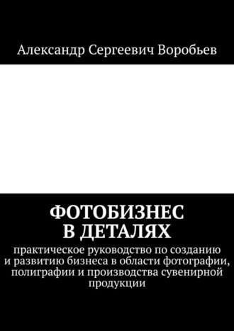 Обложка книги «Фотобизнес в деталях. Практическое руководство по созданию и развитию бизнеса в области фотографии, полиграфии и производства сувенирной продукции»