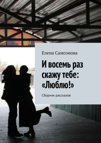 Обложка книги «И восемь раз скажу тебе: «Люблю!». Сборник рассказов»
