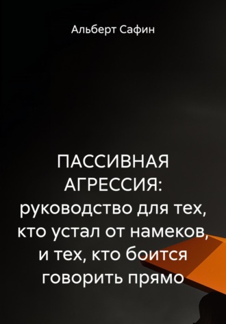 Альберт Рауисович Сафин. ПАССИВНАЯ АГРЕССИЯ: руководство для тех, кто устал от намеков, и тех, кто боится говорить прямо