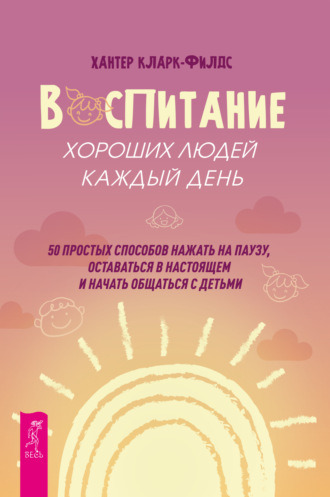 Хантер Кларк-филдс. Воспитание хороших людей каждый день. 50 простых способов нажать на паузу, оставаться в настоящем и начать общаться с детьми