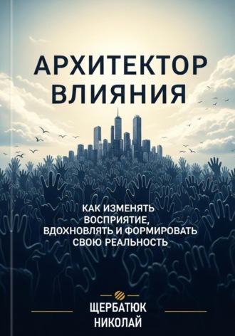 Николай Щербатюк. Архитектор влияний: Как изменять восприятие, вдохновлять и формировать свою реальность