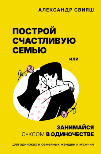 Обложка книги «Построй счастливую семью или занимайся с*ксом в одиночестве. Для одиноких и семейных женщин и мужчин»