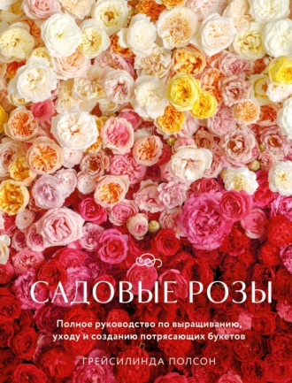 Обложка книги «Садовые розы. Полное руководство по выращиванию, уходу и созданию потрясающих букетов»