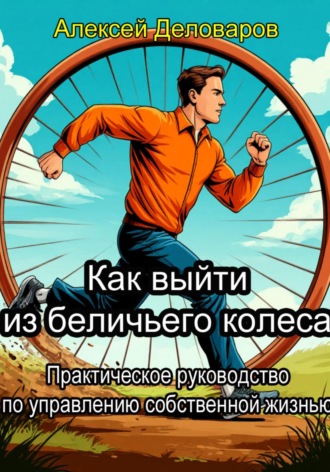 Алексей Деловаров. Как выйти из «Беличьего колеса»? Практическое руководство по управлению собственной жизнью