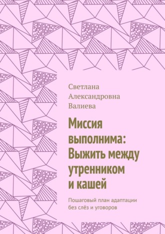 Миссия выполнима: Выжить между утренником и кашей. Пошаговый план адаптации без слёз и уговоров. Светлана Александровна Валиева