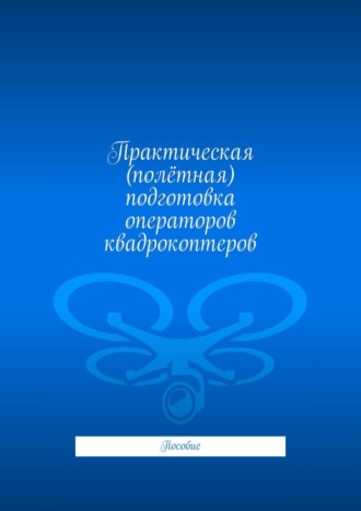 Обложка книги «Практическая (полётная) подготовка операторов квадрокоптеров. Пособие»