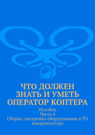 Обложка книги «Что должен знать и уметь оператор коптера. Пособие Часть 4 Сборка, настройка оборудования и ТО квадрокоптера.»
