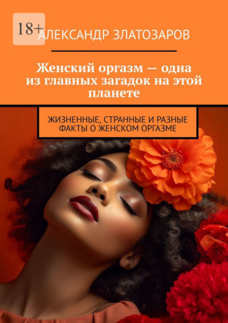 Обложка книги «Женский оргазм – одна из главных загадок на этой планете. Жизненные, странные и разные факты о женском оргазме»