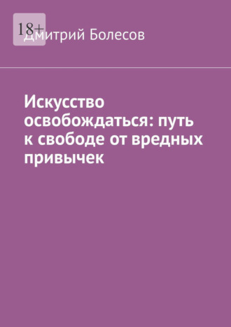 Искусство освобождаться: путь к свободе от вредных привычек. Дмитрий Болесов