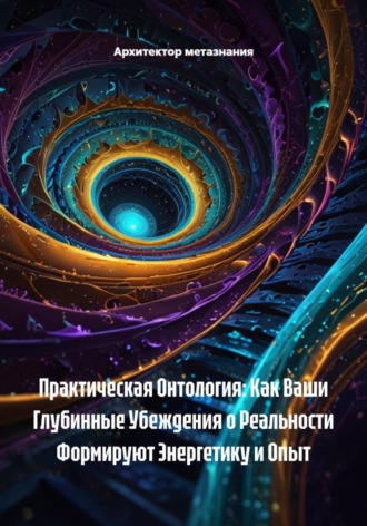 Обложка книги «Практическая Онтология: Как Ваши Глубинные Убеждения о Реальности Формируют Энергетику и Опыт»