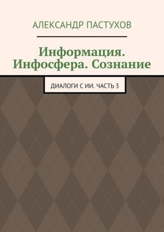 Обложка книги «Информация. Инфосфера. Сознание. Диалоги с ИИ. Часть 3»