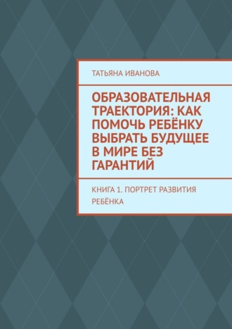 Татьяна Иванова. Образовательная траектория: как помочь ребёнку выбрать будущее в мире без гарантий. Книга 1. Портрет развития ребёнка