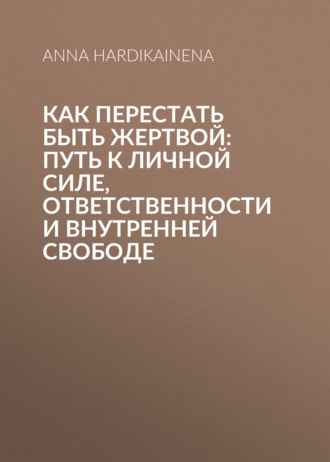 Как перестать быть жертвой: путь к личной силе, ответственности и внутренней свободе. Anna Hardikainena