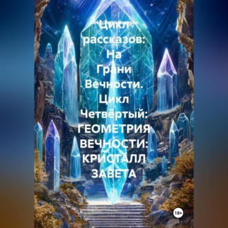 Обложка книги «Цикл рассказов: На Грани Вечности. Цикл Четвёртый: ГЕОМЕТРИЯ ВЕЧНОСТИ: КРИСТАЛЛ ЗАВЕТА»