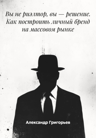 Александр Викторович Григорьев. Вы не риэлтор, вы – решение. Как построить личный бренд на массовом рынке