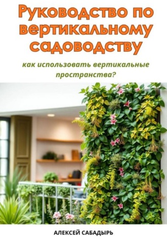 Обложка книги «Руководство по вертикальному садоводству: как использовать вертикальные пространства?»