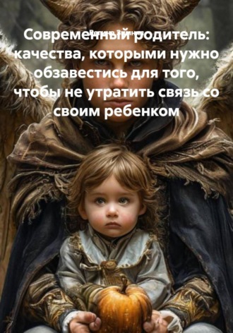 Обложка книги «Современный родитель: качества, которыми нужно обзавестись для того, чтобы не утратить связь со своим ребенком»