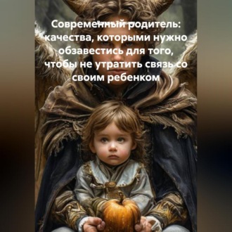 Обложка книги «Современный родитель, качества которыми нужно обзавестись для того, чтобы не утратить связь со своим ребенком.»