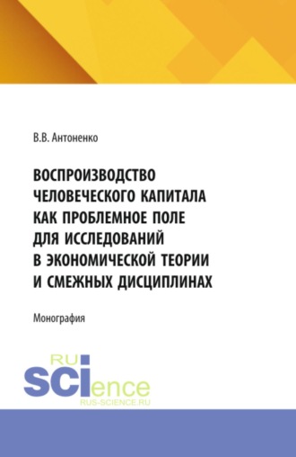 Вероника Владимировна Антоненко. Воспроизводство человеческого капитала как проблемное поле для исследований в экономической теории и смежных дисциплинах. (Аспирантура, Магистратура). Монография.