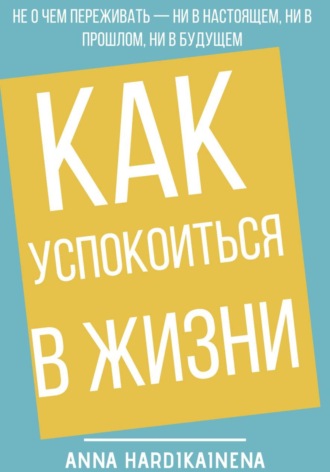Обложка книги «Как успокоиться в жизни: Не о чем переживать ни в настоящем, ни в прошлом, ни в будущем»
