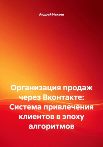 Андрей Сергеевич Нехаев. Организация продаж через Вконтакте: Система привлечения клиентов в эпоху алгоритмов